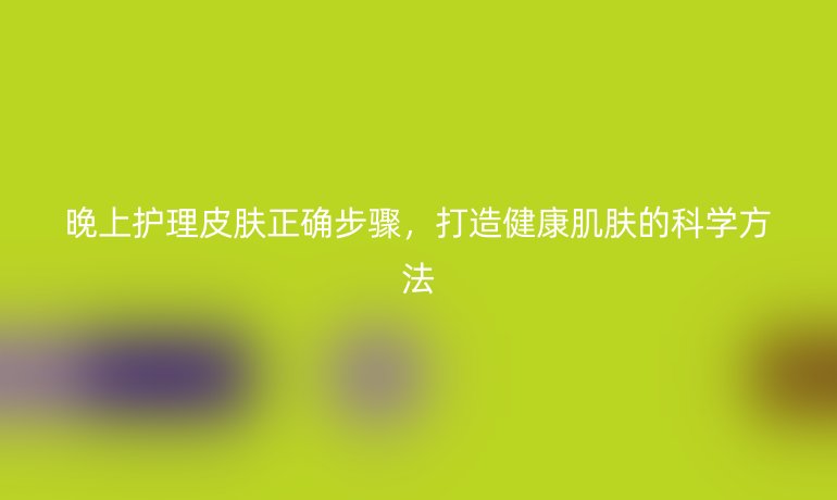 晚上护理皮肤正确步骤,打造健康肌肤的科学方法