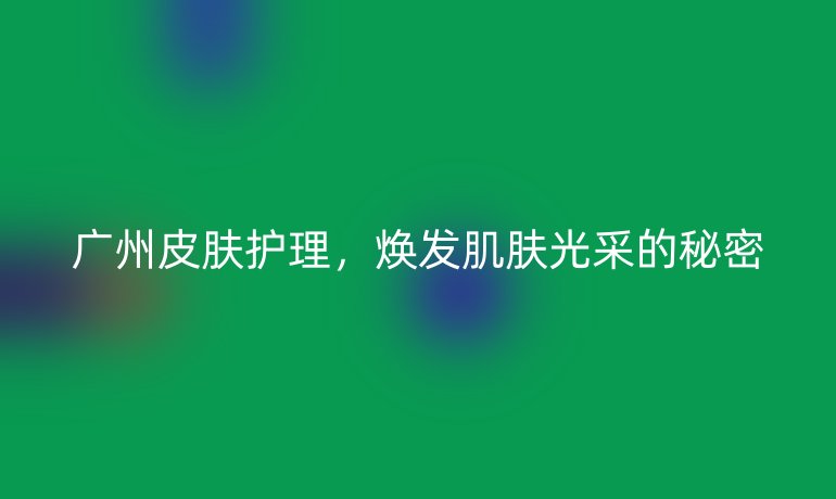 广州皮肤护理,焕发肌肤光采的秘密