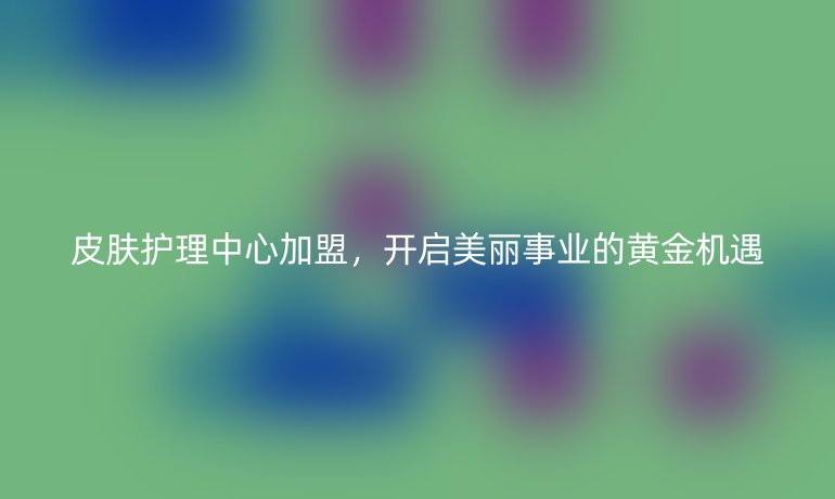 皮肤护理中心加盟,开启美丽事业的黄金机遇