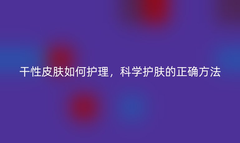 干性皮肤如何护理,科学护肤的正确方法