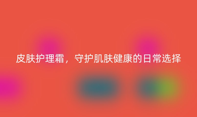 皮肤护理霜,守护肌肤健康的日常选择