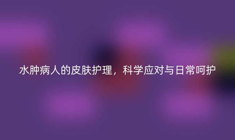 水肿病人的皮肤护理,科学应对与日常呵护
