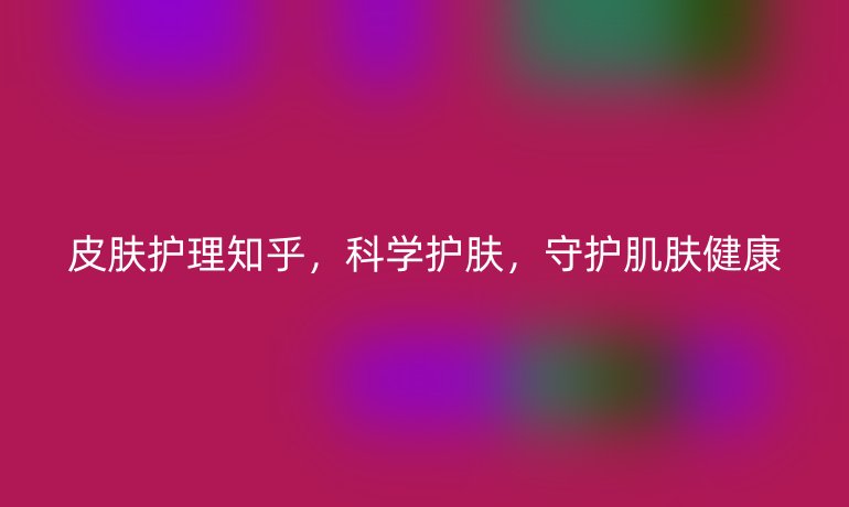 皮肤护理知乎,科学护肤,守护肌肤健康