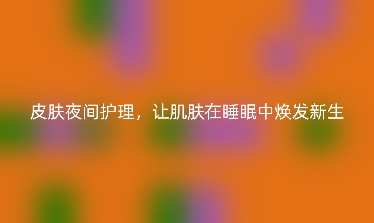 皮肤夜间护理,让肌肤在睡眠中焕发新生