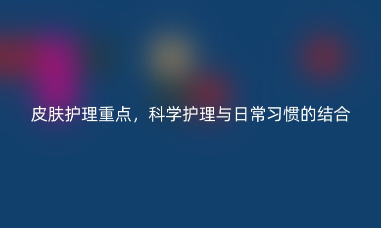 皮肤护理重点,科学护理与日常习惯的结合