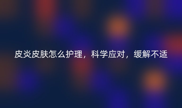 皮炎皮肤怎么护理,科学应对,缓解不适