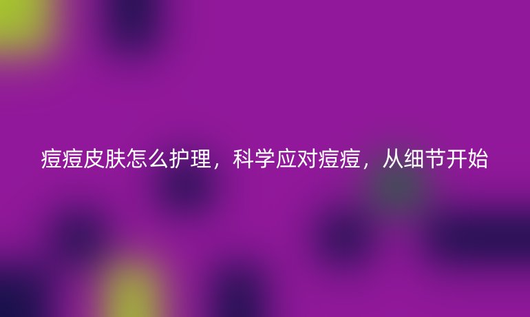 痘痘皮肤怎么护理,科学应对痘痘,从细节开始