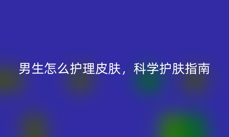 男生怎么护理皮肤,科学护肤指南