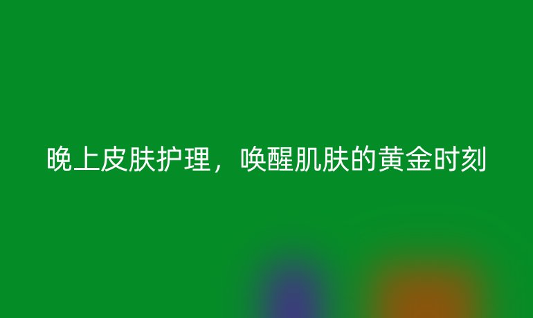 晚上皮肤护理,唤醒肌肤的黄金时刻