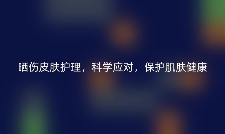 晒伤皮肤护理,科学应对,保护肌肤健康