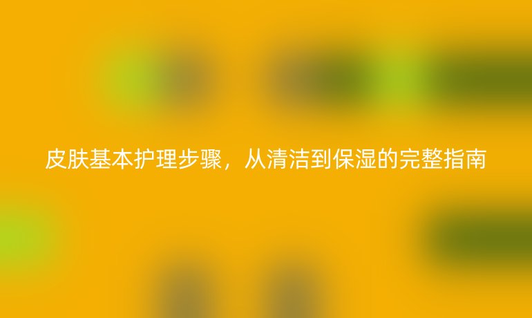 皮肤基本护理步骤,从清洁到保湿的完整指南