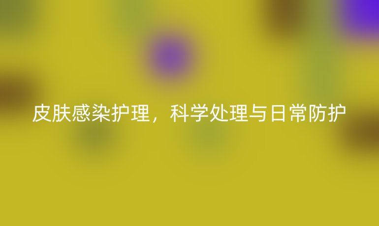 皮肤感染护理,科学处理与日常防护