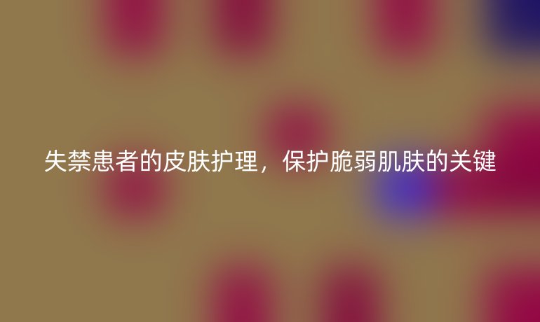 失禁患者的皮肤护理,保护脆弱肌肤的关键