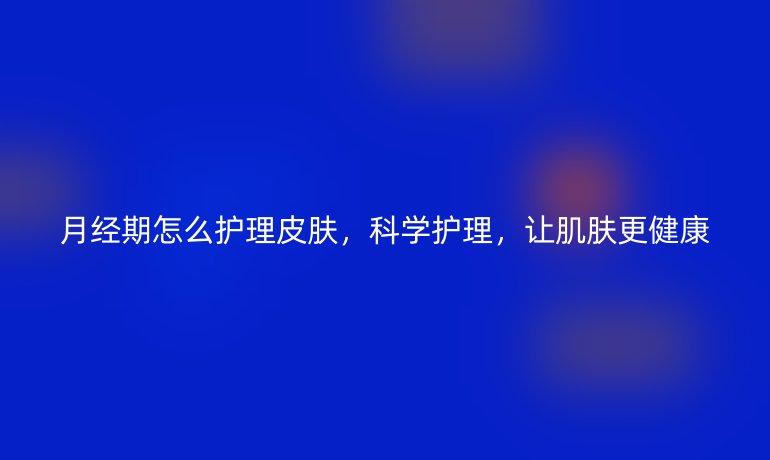 月经期怎么护理皮肤，科学护理，让肌肤更健康