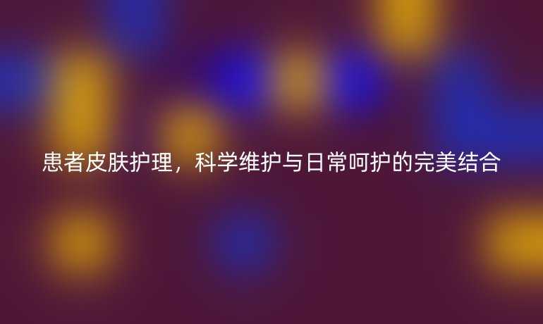 患者皮肤护理，科学维护与日常呵护的完美结合