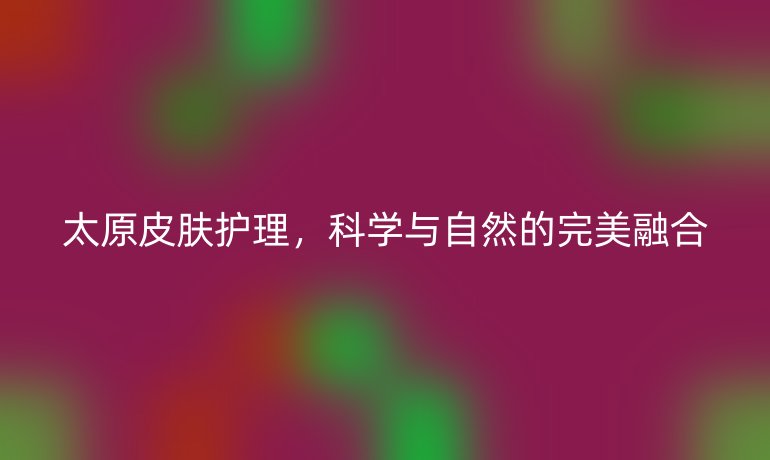 太原皮肤护理，科学与自然的完美融合