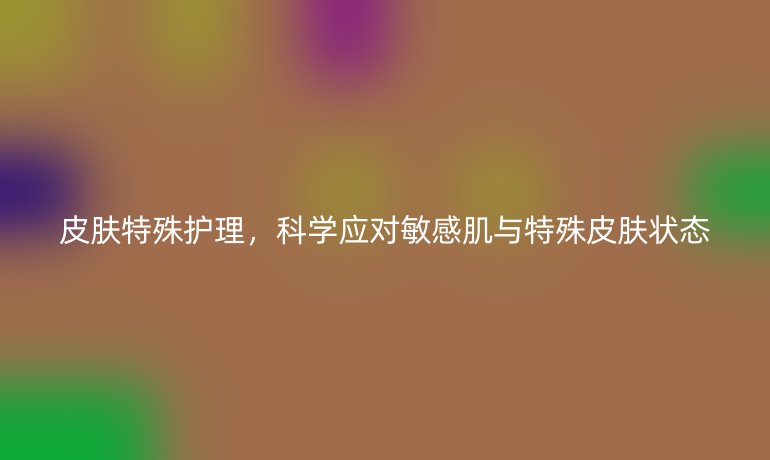 皮肤特殊护理，科学应对敏感肌与特殊皮肤状态