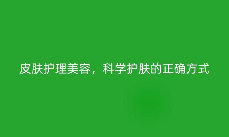 皮肤护理美容，科学护肤的正确方式