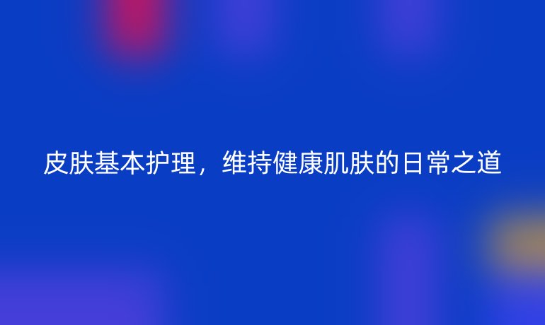 皮肤基本护理，维持健康肌肤的日常之道