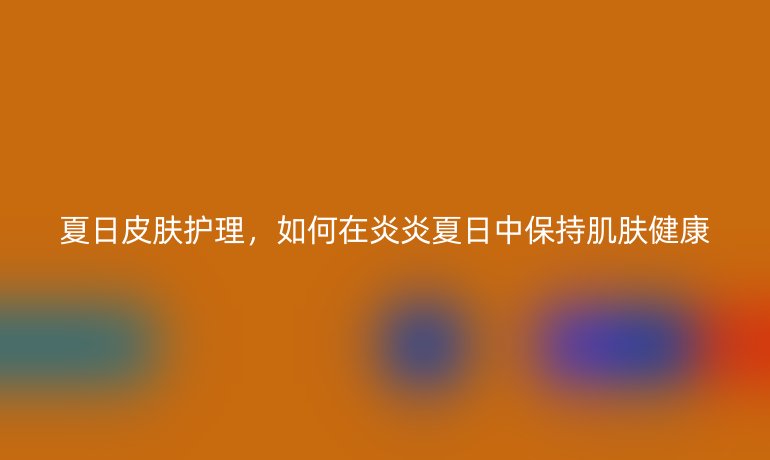 夏日皮肤护理，如何在炎炎夏日中保持肌肤健康