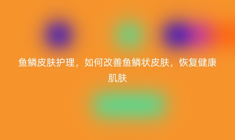 鱼鳞皮肤护理，如何改善鱼鳞状皮肤，恢复健康肌肤