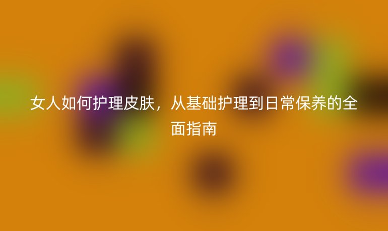 女人如何护理皮肤，从基础护理到日常保养的全面指南