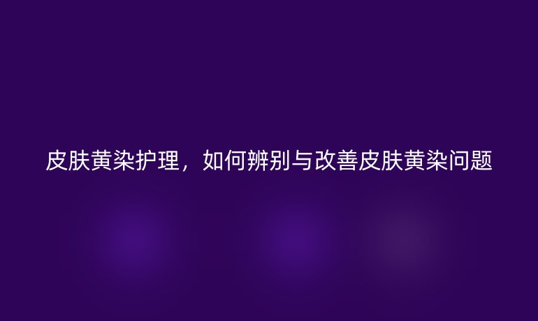 皮肤黄染护理，如何辨别与改善皮肤黄染问题