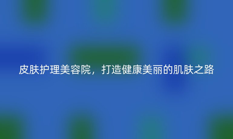 皮肤护理美容院，打造健康美丽的肌肤之路