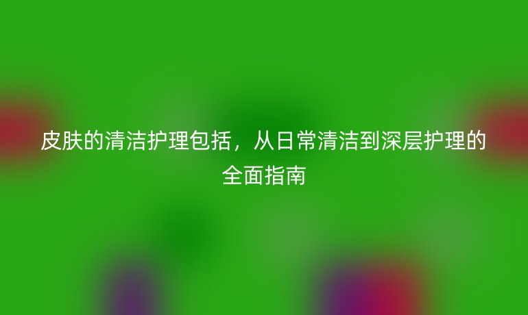 皮肤的清洁护理包括，从日常清洁到深层护理的全面指南