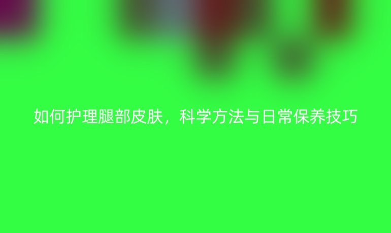 如何护理腿部皮肤，科学方法与日常保养技巧