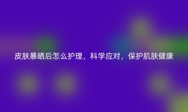 皮肤暴晒后怎么护理，科学应对，保护肌肤健康