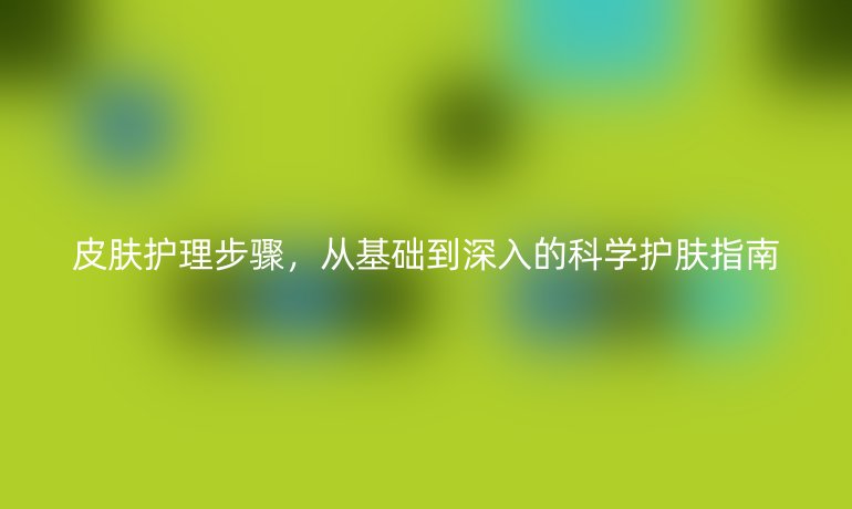 皮肤护理步骤，从基础到深入的科学护肤指南