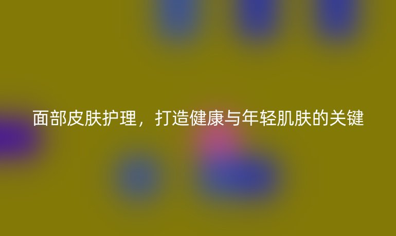 面部皮肤护理，打造健康与年轻肌肤的关键