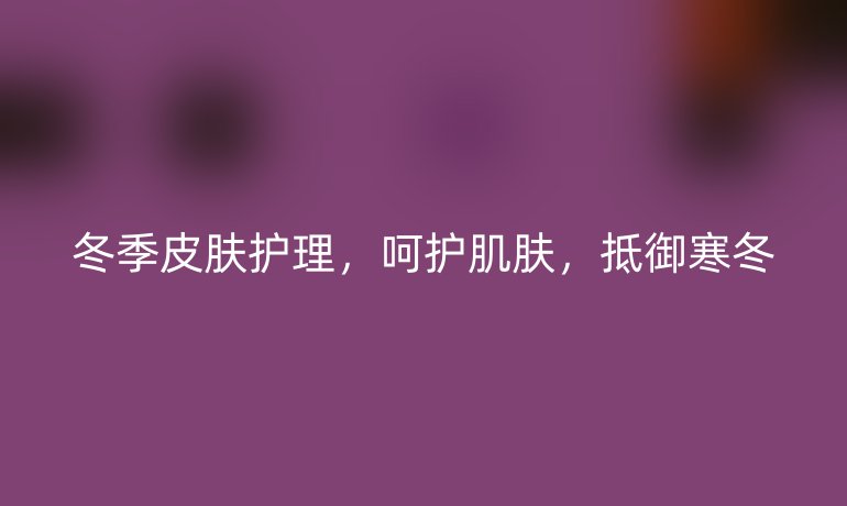 冬季皮肤护理，呵护肌肤，抵御寒冬