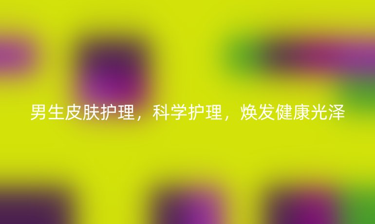 男生皮肤护理，科学护理，焕发健康光泽