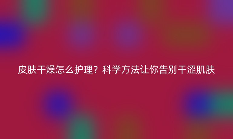 皮肤干燥怎么护理？科学方法让你告别干涩肌肤