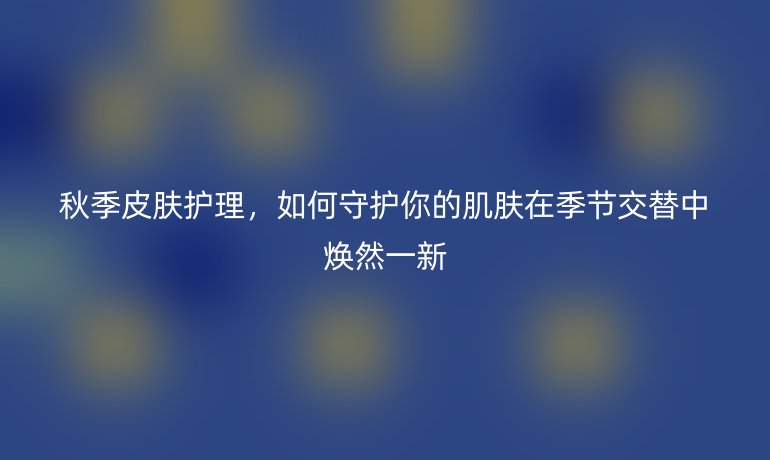 秋季皮肤护理，如何守护你的肌肤在季节交替中焕然一新
