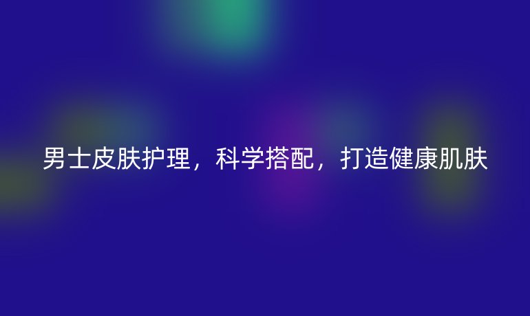 男士皮肤护理，科学搭配，打造健康肌肤