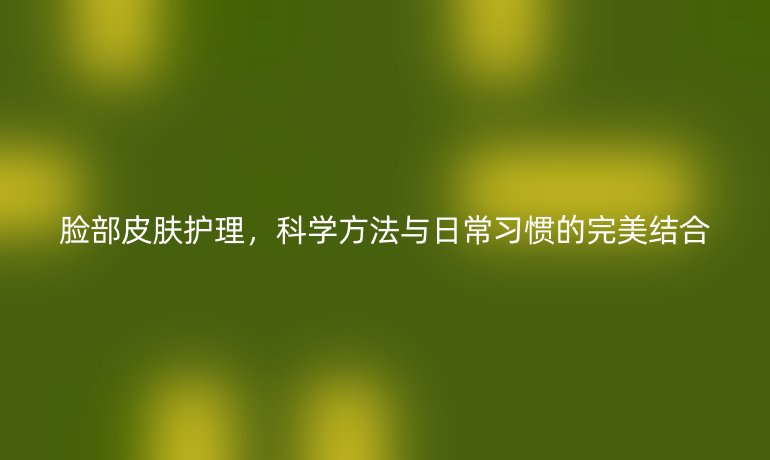 脸部皮肤护理，科学方法与日常习惯的完美结合