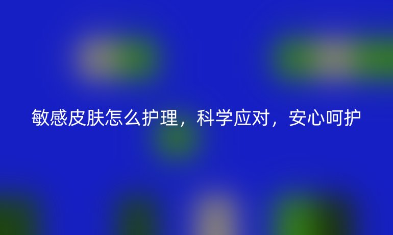 敏感皮肤怎么护理，科学应对，安心呵护