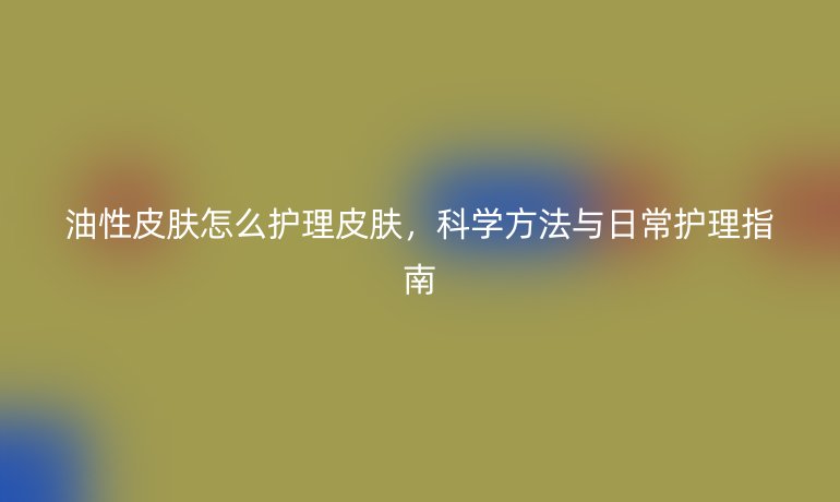 油性皮肤怎么护理皮肤，科学方法与日常护理指南