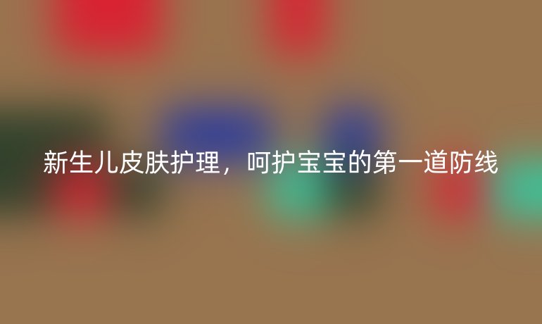 新生儿皮肤护理，呵护宝宝的第一道防线