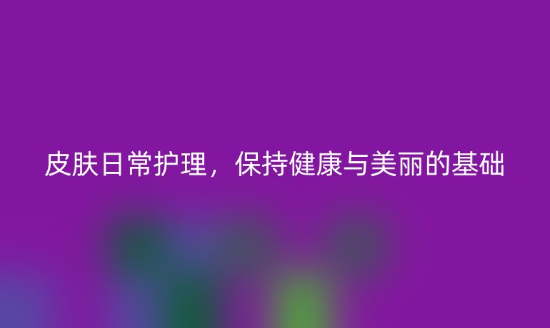 皮肤日常护理，保持健康与美丽的基础