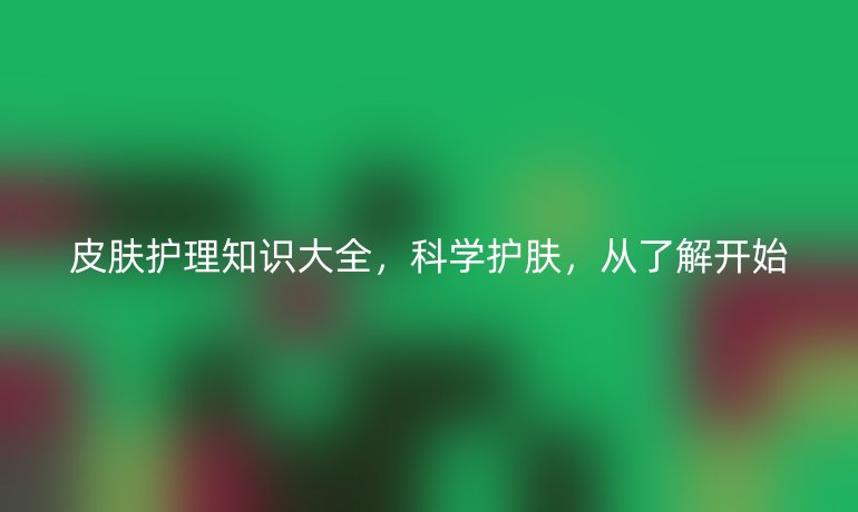 皮肤护理知识大全，科学护肤，从了解开始