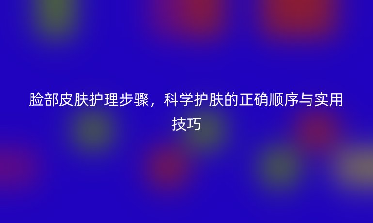 脸部皮肤护理步骤，科学护肤的正确顺序与实用技巧