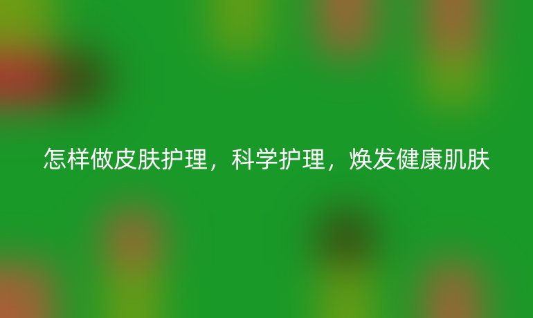 怎样做皮肤护理，科学护理，焕发健康肌肤