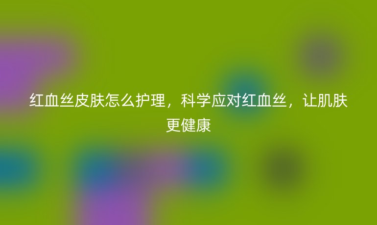 红血丝皮肤怎么护理，科学应对红血丝，让肌肤更健康