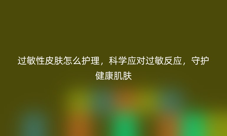 过敏性皮肤怎么护理，科学应对过敏反应，守护健康肌肤