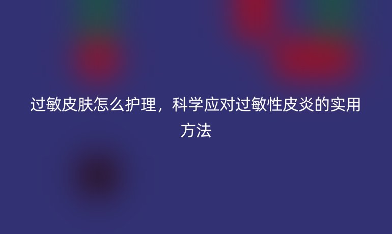 过敏皮肤怎么护理，科学应对过敏性皮炎的实用方法
