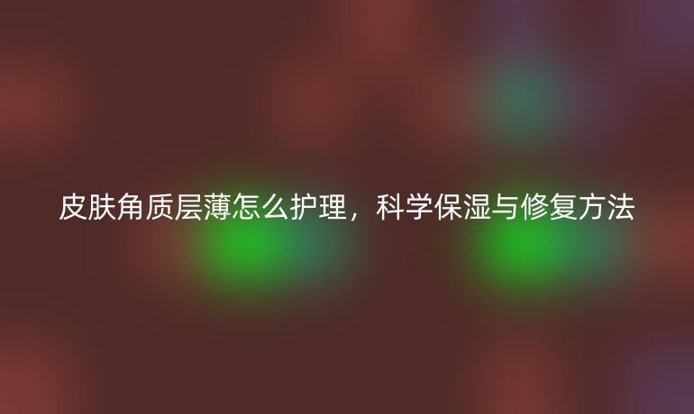皮肤角质层薄怎么护理，科学保湿与修复方法